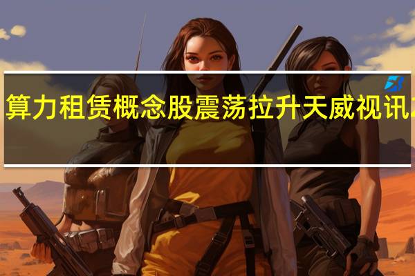 算力租赁概念股震荡拉升 天威视讯2连板