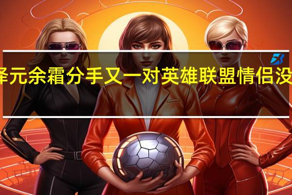 管泽元余霜分手 又一对英雄联盟情侣没走到最后
