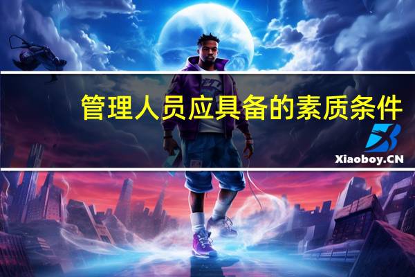 管理人员应具备的素质条件（管理人员应具备的素质）