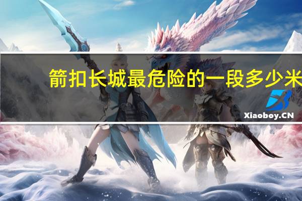 箭扣长城最危险的一段多少米
