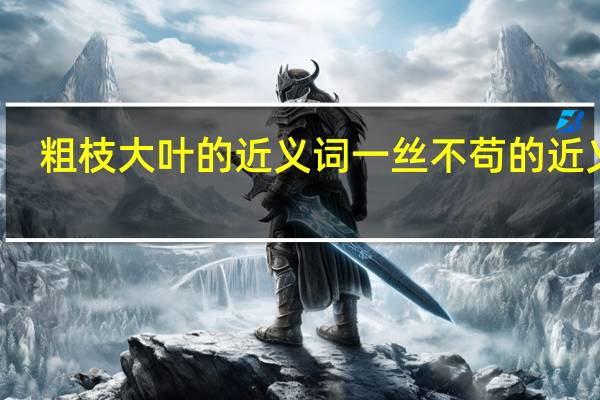 粗枝大叶的近义词一丝不苟的近义词（粗枝大叶的近义词）