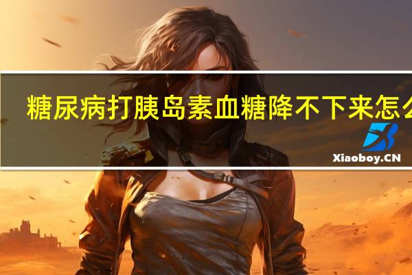糖尿病打胰岛素血糖降不下来怎么办（打胰岛素血糖降不下来怎么办）