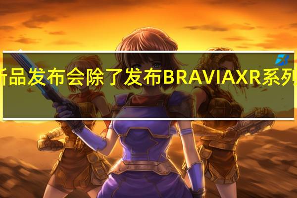 索尼举行新品发布会除了发布BRAVIAXR系列多款新品电视外