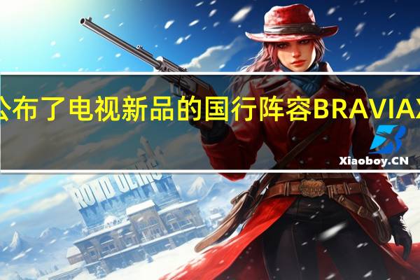 索尼公布了电视新品的国行阵容BRAVIAXR系列新品
