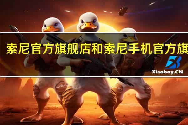 索尼官方旗舰店和索尼手机官方旗舰店（索尼官方旗舰店）