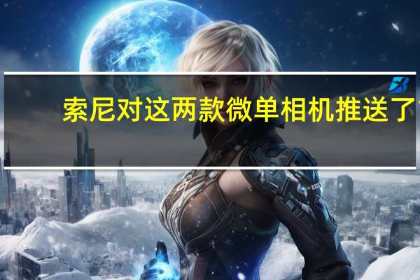 索尼对这两款微单相机推送了1.01版本新固件紧急修复了这一BUG