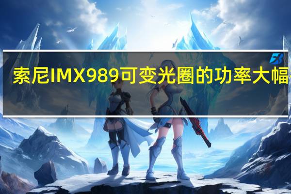 索尼IMX989可变光圈的功率大幅提升