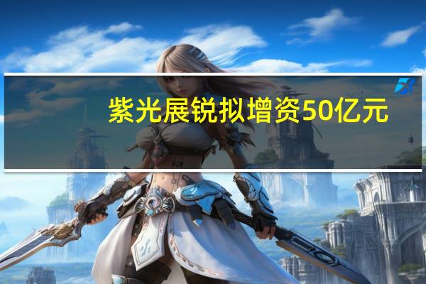 紫光展锐拟增资50亿元，估值约550亿元