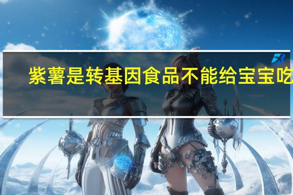 紫薯是转基因食品不能给宝宝吃吗（紫薯是转基因食品）