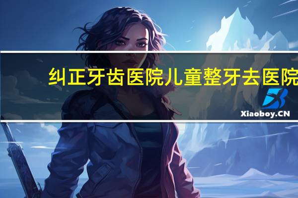 纠正牙齿医院 儿童整牙去医院还是口腔门诊