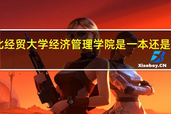 红旗大街262号河北经贸大学经济管理学院是一本还是三本 河北经贸大学北校区