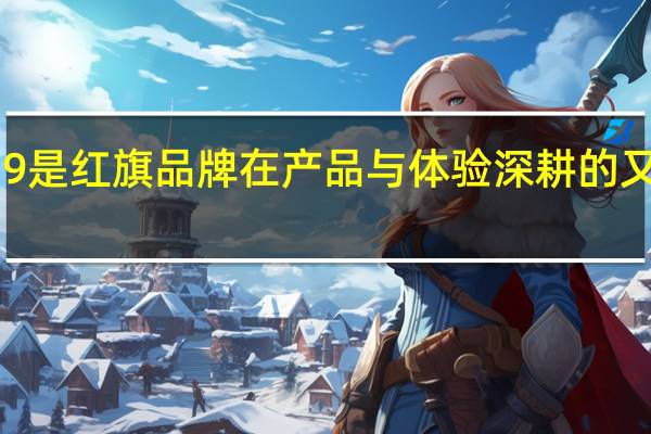 红旗H9是红旗品牌在产品与体验深耕的又一重要成果