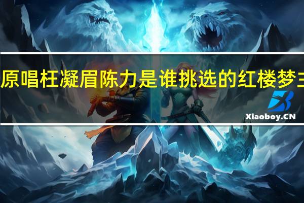 红楼梦原唱枉凝眉陈力是谁挑选的 红楼梦主题曲枉凝眉