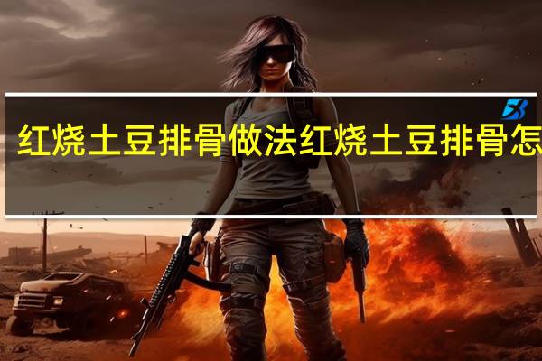 红烧土豆排骨做法 红烧土豆排骨怎么做