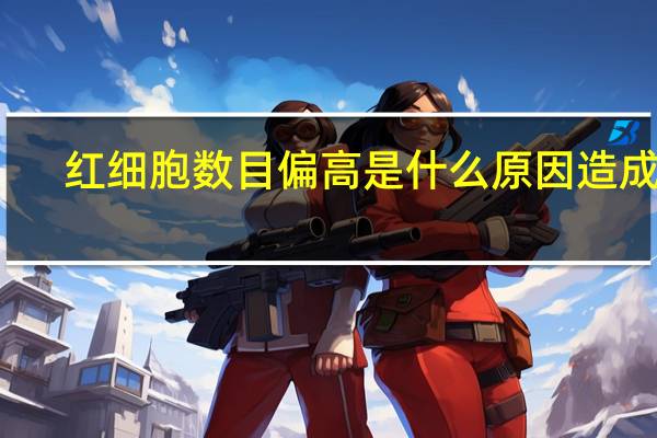 红细胞数目偏高是什么原因造成的（红细胞数目偏高是怎么回事）