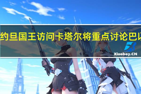 约旦国王访问卡塔尔 将重点讨论巴以问题