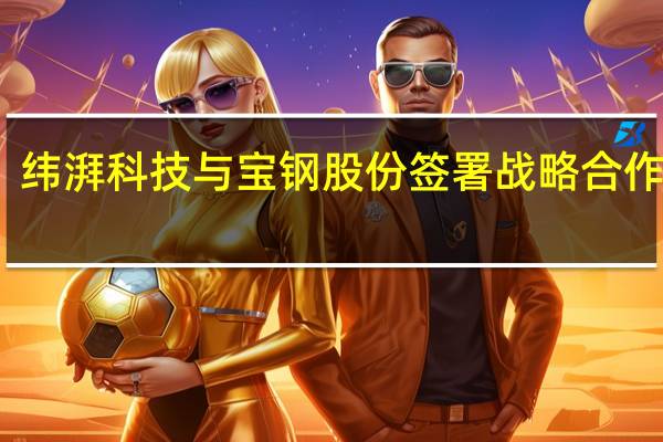 纬湃科技与宝钢股份签署战略合作协议