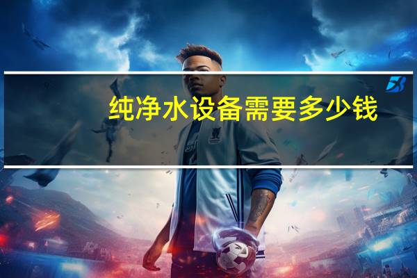 纯净水设备需要多少钱（纯净水设备哪家好）