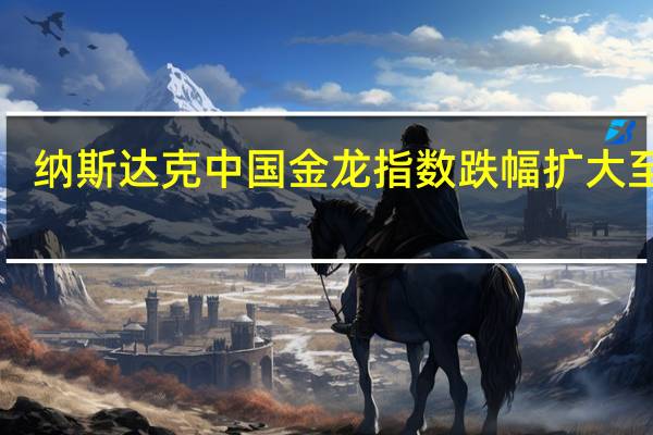 纳斯达克中国金龙指数跌幅扩大至4%