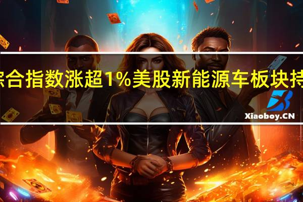 纳斯达克综合指数涨超1%美股新能源车板块持续走高小鹏汽车(XPEV.N)涨超10%特斯拉(TSLA.O)涨近6%蔚来汽车(NIO.N)涨超3%Lucid Group(LCID.O)涨超2%
