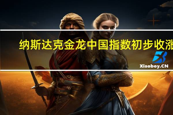 纳斯达克金龙中国指数初步收涨2.9%成分股陆控涨20%能链智电涨14%京东涨7%阿特斯太阳能跌5%搜狐跌超8%
