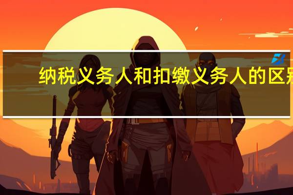 纳税义务人和扣缴义务人的区别