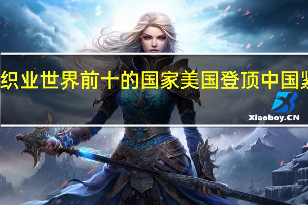 纺织业世界前十的国家 美国登顶中国紧随其后