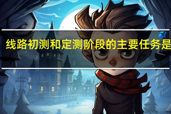 线路初测和定测阶段的主要任务是什么