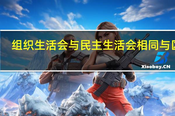 组织生活会与民主生活会相同与区别(组织生活会与民主生活会有何不同)