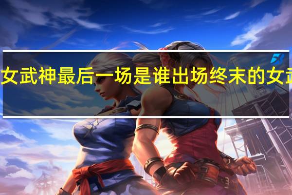 终末的女武神最后一场是谁出场 终末的女武神实力排名