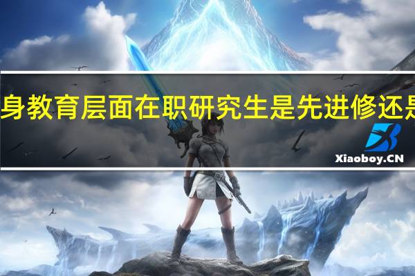 终身教育层面在职研究生是先进修还是先考核