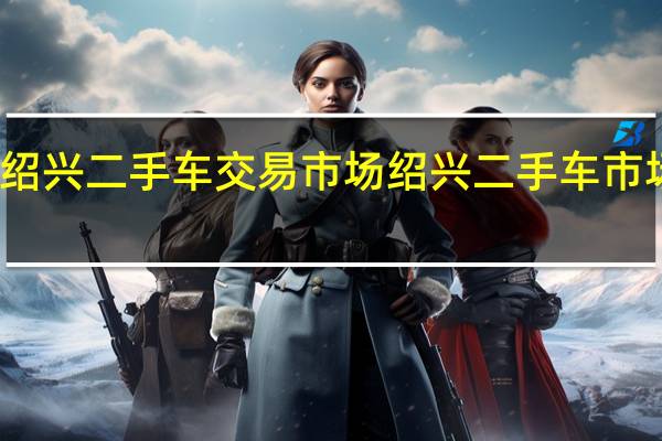 绍兴二手车交易市场绍兴二手车市场电话（绍兴二手车交易市场）