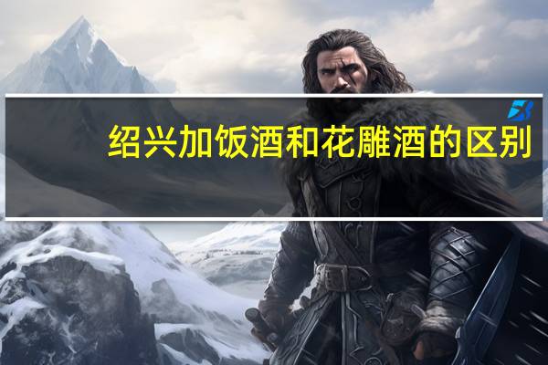 绍兴加饭酒和花雕酒的区别