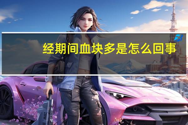 经期间血块多是怎么回事（经期血块多是怎么回事）