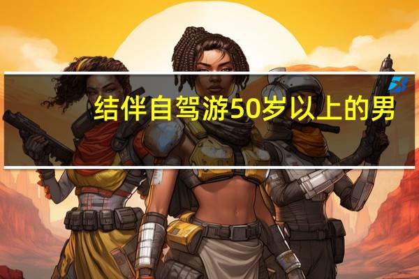 结伴自驾游50岁以上的男（结伴自驾游50岁以上的）