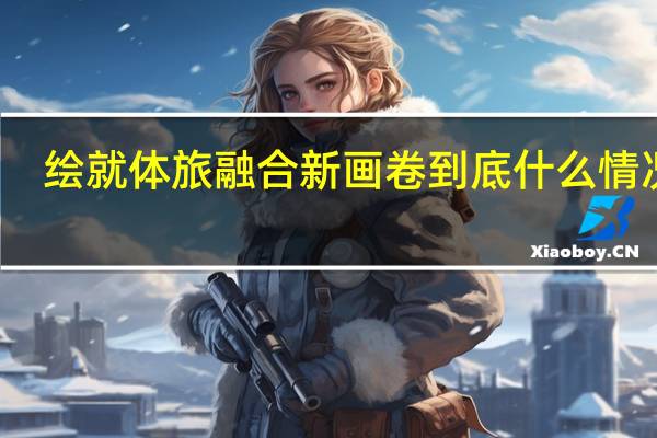 绘就体旅融合新画卷 到底什么情况嘞