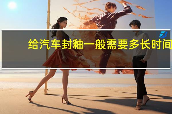 给汽车封釉一般需要多长时间（车身封釉能管多长时间?）