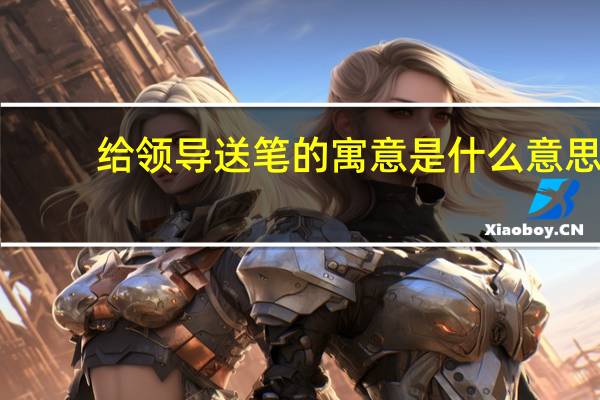 给领导送笔的寓意是什么意思