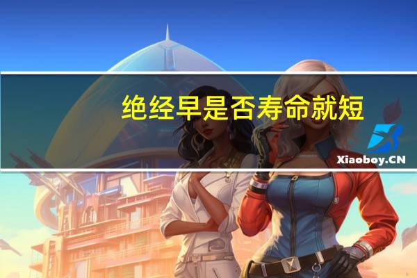 绝经早是否寿命就短（绝经早的女人寿命会短吗）