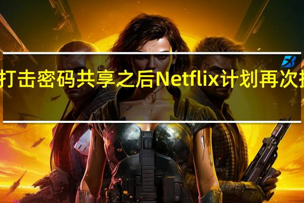 继打击密码共享之后Netflix计划再次提高价格
