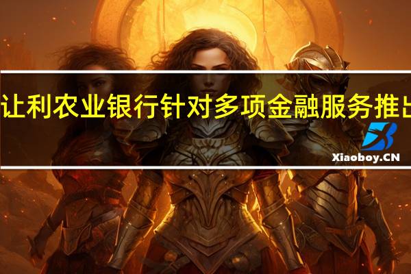 继续减费让利 农业银行针对多项金融服务推出价格优惠措施