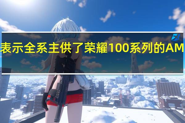 维信诺表示全系主供了荣耀100系列的AMOLED显示屏