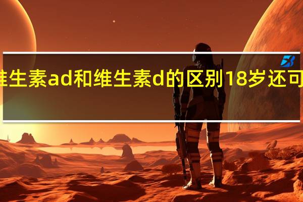 维生素ad和维生素d的区别18岁还可以补吗（维生素ad和维生素d的区别）