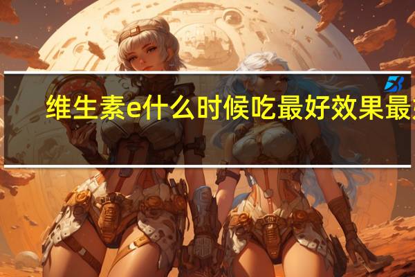 维生素e什么时候吃最好效果最好（维生素e软胶囊什么时候吃最好）