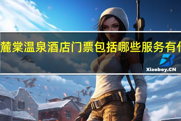 绵竹麓棠温泉酒店门票包括哪些服务有什么好玩的