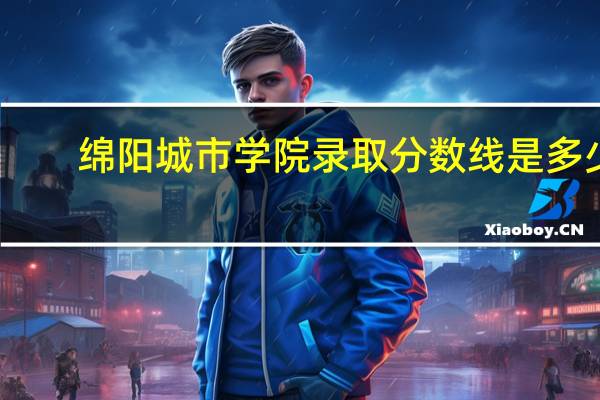 绵阳城市学院录取分数线是多少