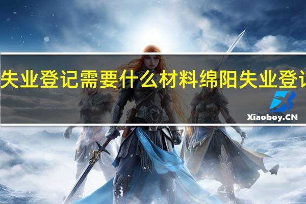 绵阳失业登记需要什么材料　绵阳失业登记办理事项