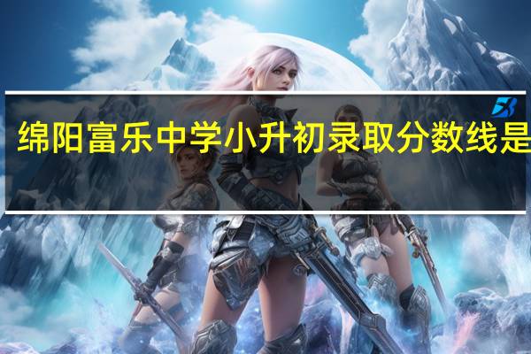 绵阳富乐中学小升初录取分数线是多少