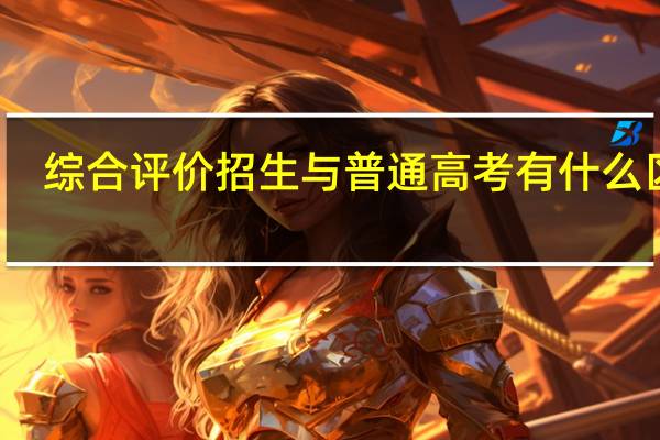 综合评价招生与普通高考有什么区别