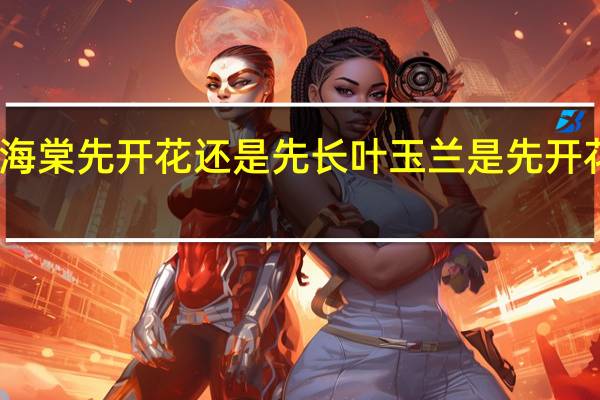 绿宝石海棠先开花还是先长叶 玉兰是先开花还是先长叶